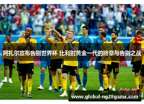 阿扎尔宣布告别世界杯 比利时黄金一代的终章与告别之战