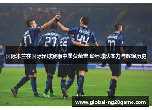 国际米兰在国际足球赛事中屡获荣誉 彰显球队实力与辉煌历史