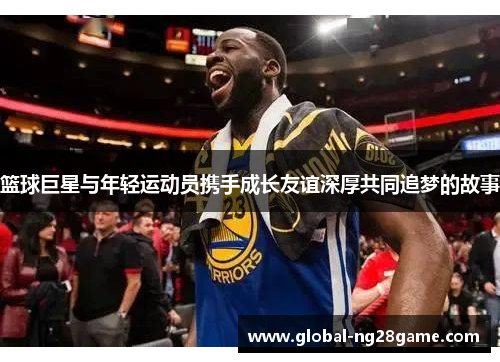 篮球巨星与年轻运动员携手成长友谊深厚共同追梦的故事