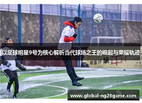 以足球明星9号为核心解析当代球场之王的崛起与荣耀轨迹