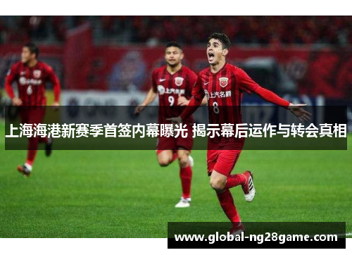 上海海港新赛季首签内幕曝光 揭示幕后运作与转会真相