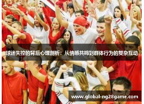 球迷失控的背后心理剖析：从情感共鸣到群体行为的复杂互动